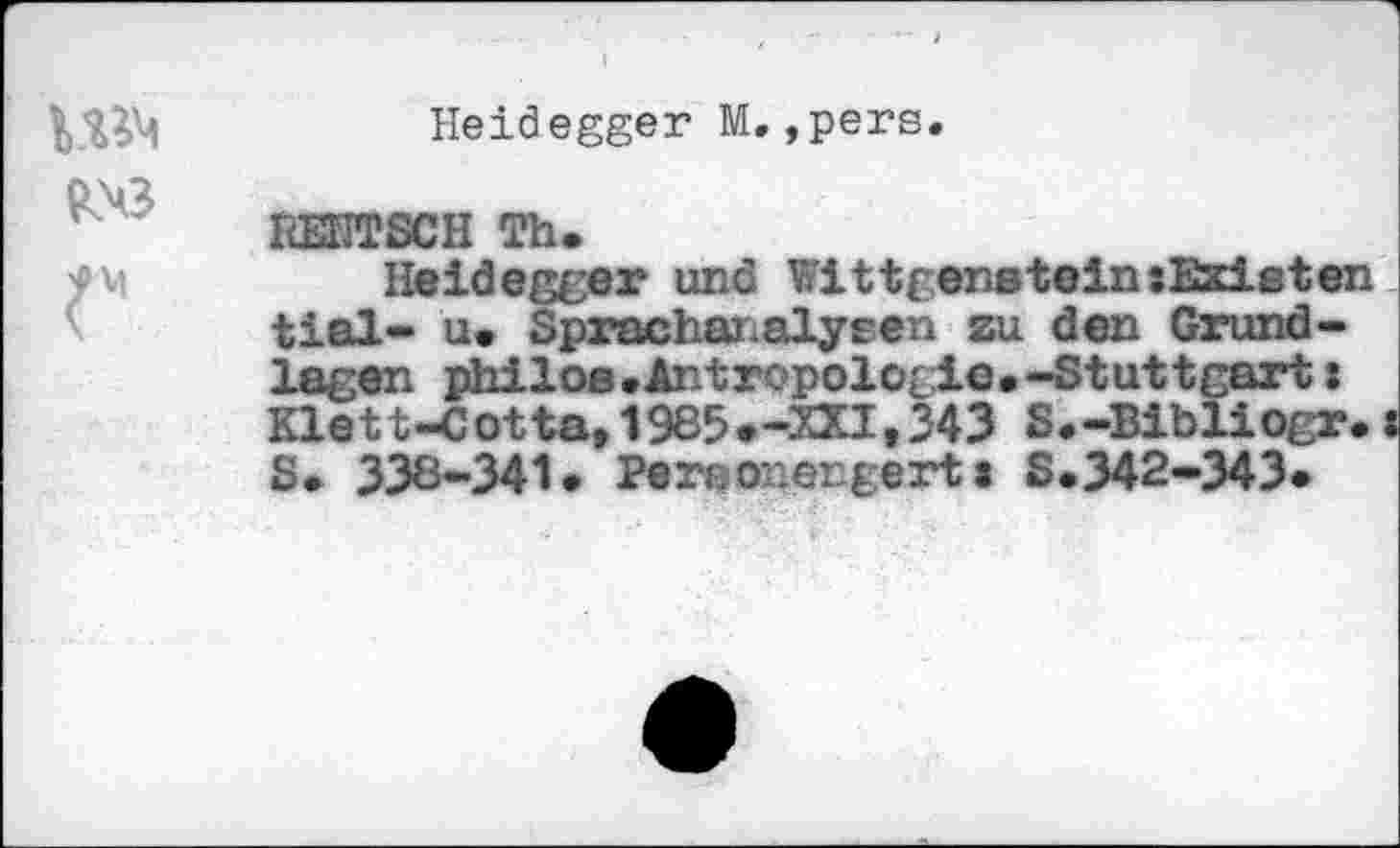 ﻿Heidegger M.,pers
VBM
liEHTSCH Th.
Heidegger und Wittgenstein:EsdLeten tial- u. Sprachanalysen au den Grundlagen philoe.Antropologie.-Stuttgart: Klett-Cotta,1985»-XXI,343 S.-Bibliogr. S. 338-341» Pereonergerta S.342-343»